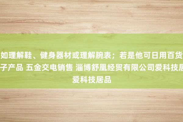 如理解鞋、健身器材或理解腕表;若是他可日用百货 电子产品 五金交电销售 淄博舒凰经贸有限公司爱科技居品
