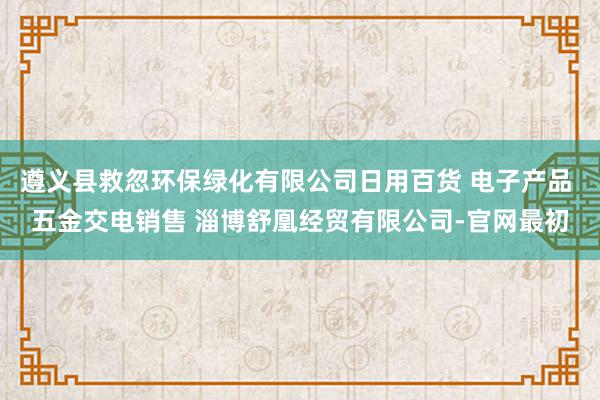 遵义县救忽环保绿化有限公司日用百货 电子产品 五金交电销售 淄博舒凰经贸有限公司-官网最初