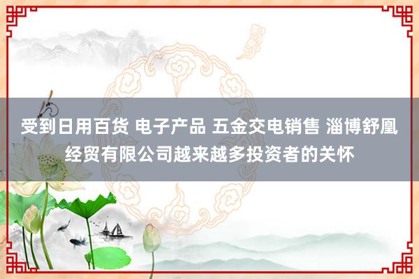 受到日用百货 电子产品 五金交电销售 淄博舒凰经贸有限公司越来越多投资者的关怀